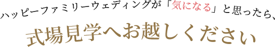 ハッピーファミリーウェディングが「気になる」と思ったら、式場見学へお越しください